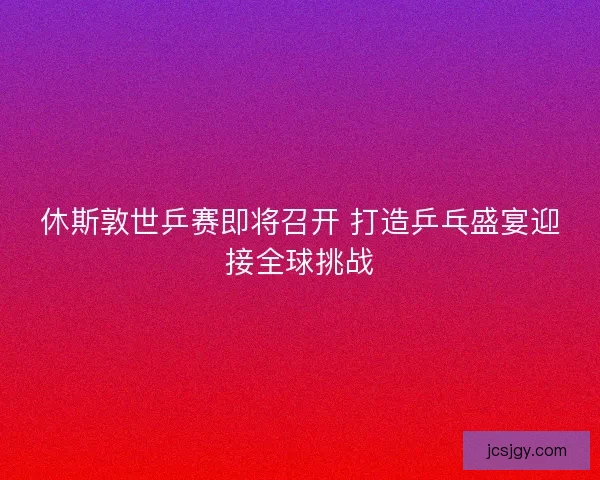 休斯敦世乒赛即将召开 打造乒乓盛宴迎接全球挑战